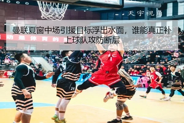曼联夏窗中场引援目标浮出水面，谁能真正补上球队攻防断层